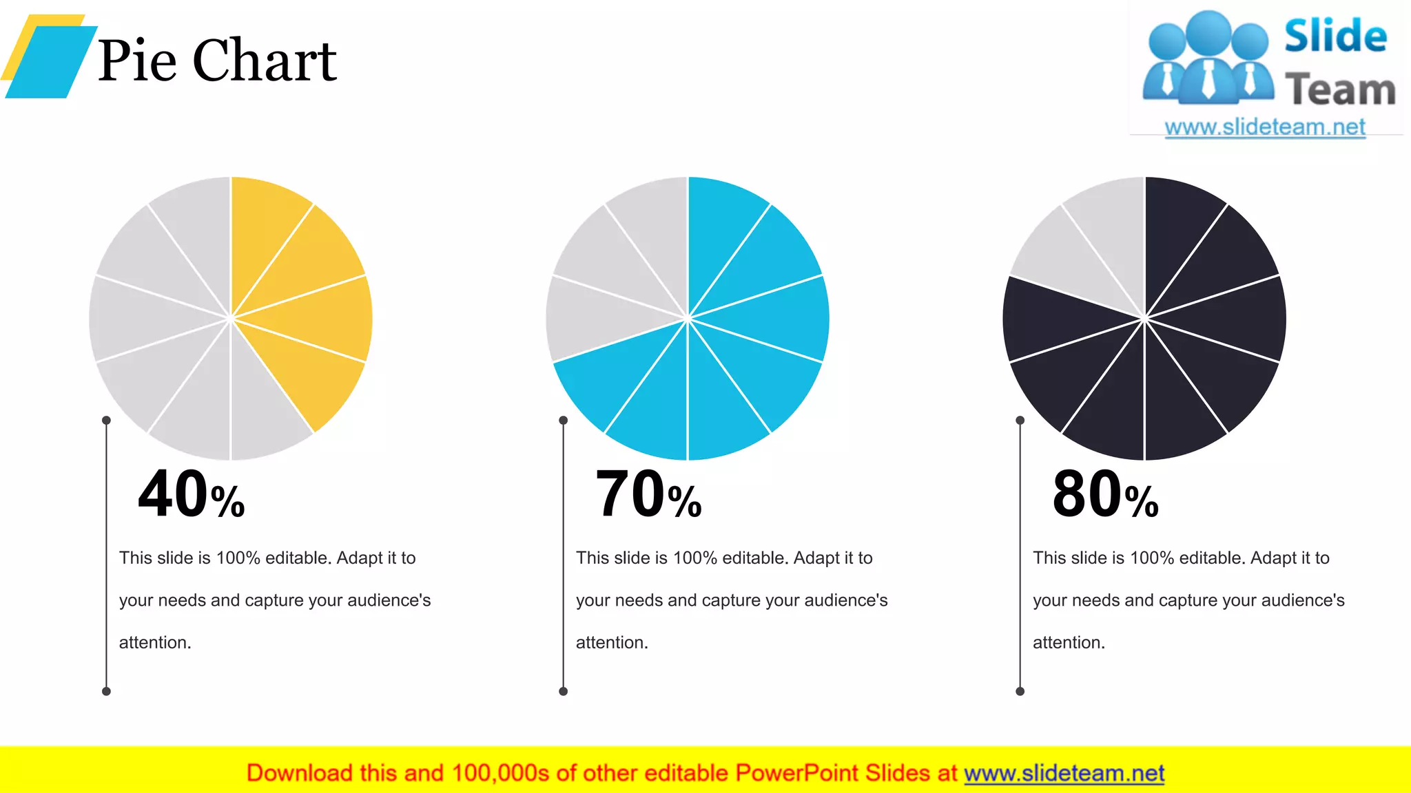 Pie Chart
40%
This slide is 100% editable. Adapt it to
your needs and capture your audience's
attention.
70%
This slide is 100% editable. Adapt it to
your needs and capture your audience's
attention.
80%
This slide is 100% editable. Adapt it to
your needs and capture your audience's
attention.
 