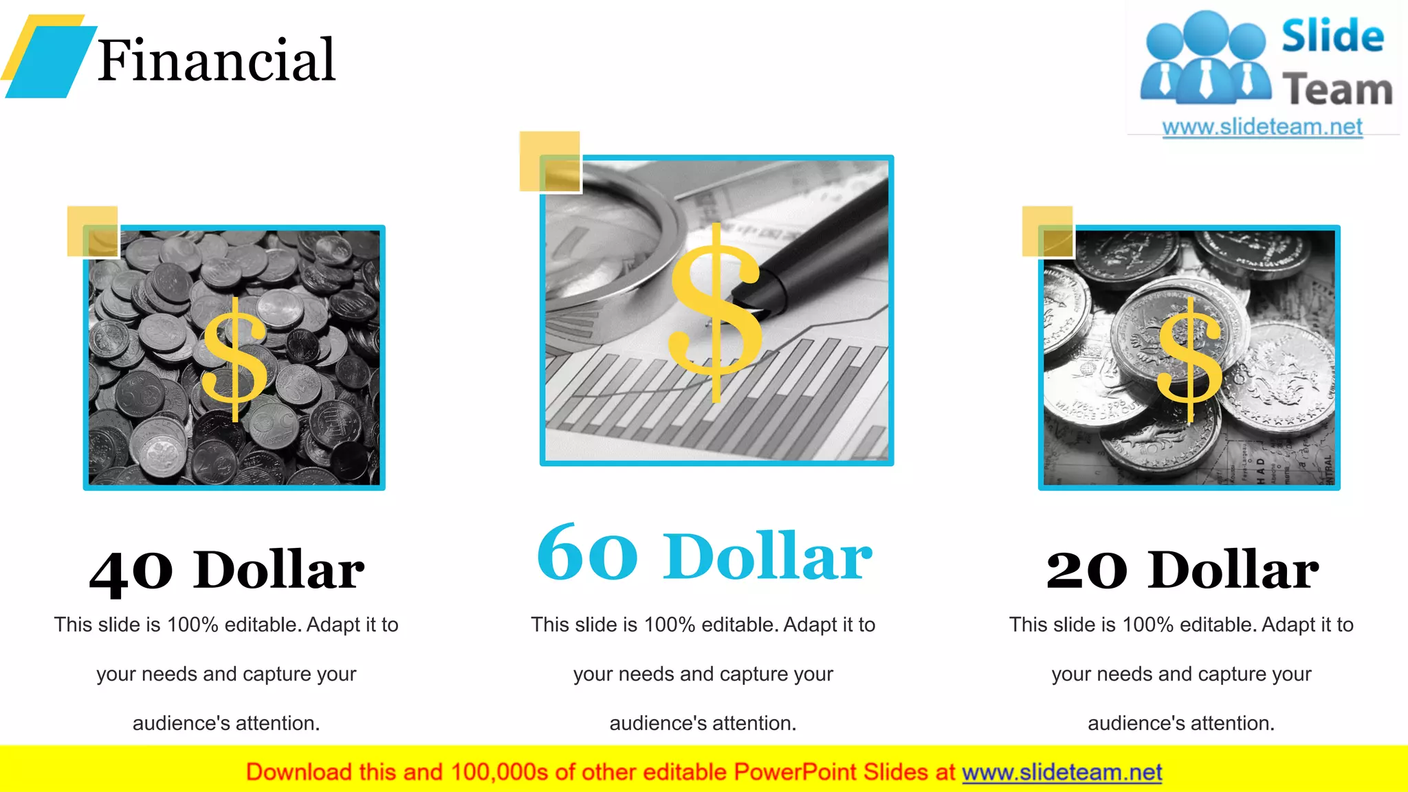 Financial
$
This slide is 100% editable. Adapt it to
your needs and capture your
audience's attention.
40 Dollar
$
This slide is 100% editable. Adapt it to
your needs and capture your
audience's attention.
60 Dollar
$
This slide is 100% editable. Adapt it to
your needs and capture your
audience's attention.
20 Dollar
 