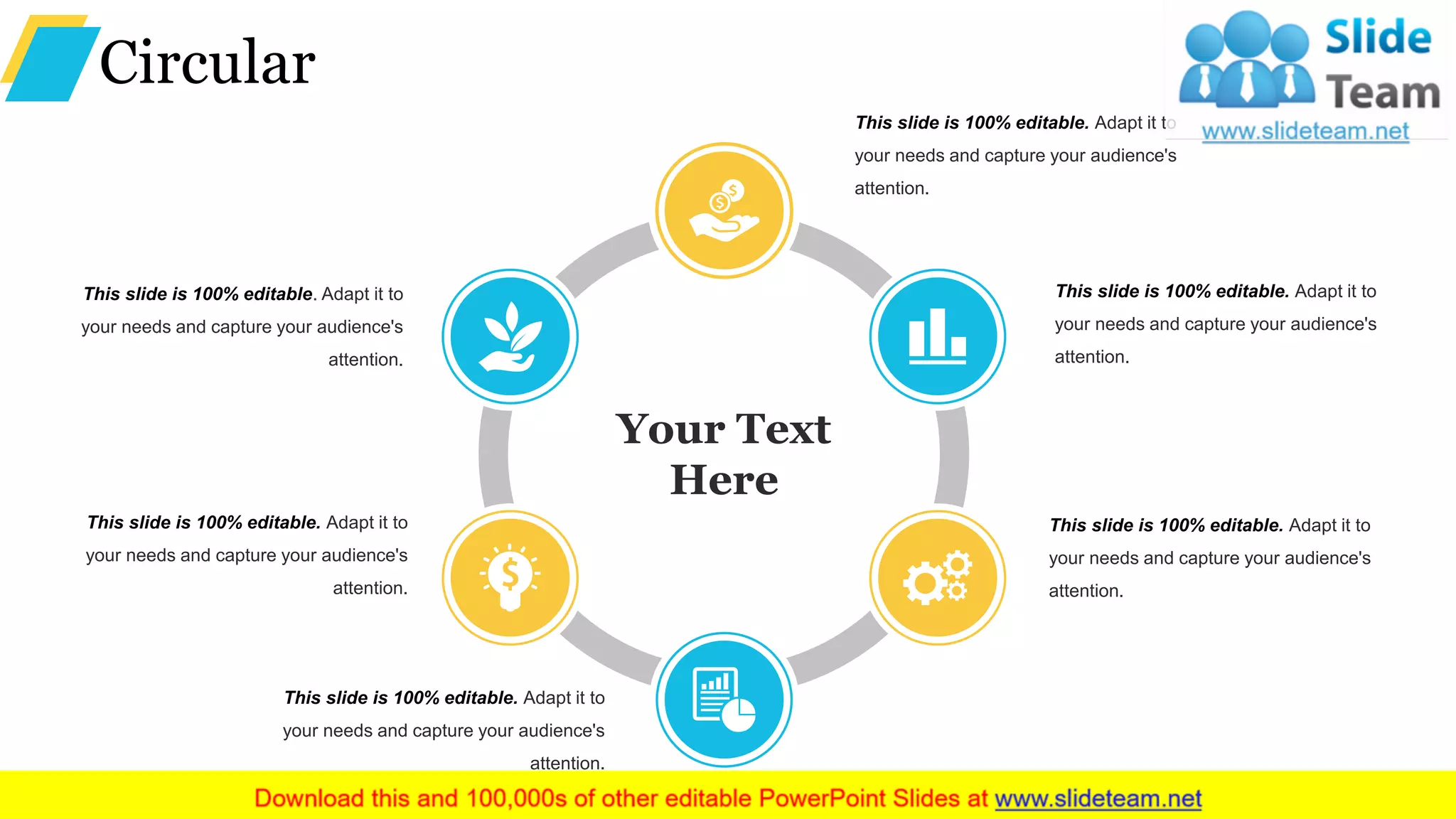 Circular
This slide is 100% editable. Adapt it to
your needs and capture your audience's
attention.
This slide is 100% editable. Adapt it to
your needs and capture your audience's
attention.
This slide is 100% editable. Adapt it to
your needs and capture your audience's
attention.
This slide is 100% editable. Adapt it to
your needs and capture your audience's
attention.
This slide is 100% editable. Adapt it to
your needs and capture your audience's
attention.
This slide is 100% editable. Adapt it to
your needs and capture your audience's
attention.
Your Text
Here
 