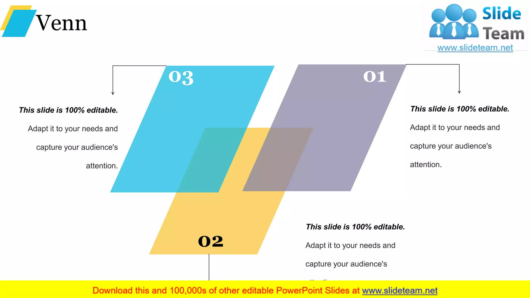 Venn
This slide is 100% editable.
Adapt it to your needs and
capture your audience's
attention.
This slide is 100% editable.
Adapt it to your needs and
capture your audience's
attention.
This slide is 100% editable.
Adapt it to your needs and
capture your audience's
attention.
02
03 01
 