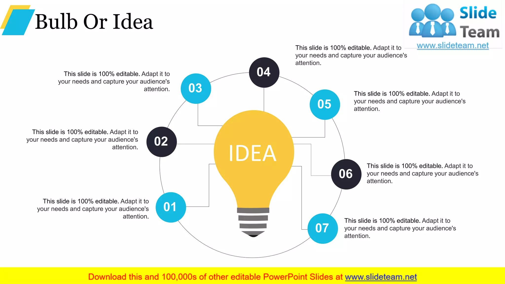Bulb Or Idea
01
02
03
04
05
06
07
IDEA
This slide is 100% editable. Adapt it to
your needs and capture your audience's
attention.
This slide is 100% editable. Adapt it to
your needs and capture your audience's
attention.
This slide is 100% editable. Adapt it to
your needs and capture your audience's
attention.
This slide is 100% editable. Adapt it to
your needs and capture your audience's
attention.
This slide is 100% editable. Adapt it to
your needs and capture your audience's
attention.
This slide is 100% editable. Adapt it to
your needs and capture your audience's
attention.
This slide is 100% editable. Adapt it to
your needs and capture your audience's
attention.
 