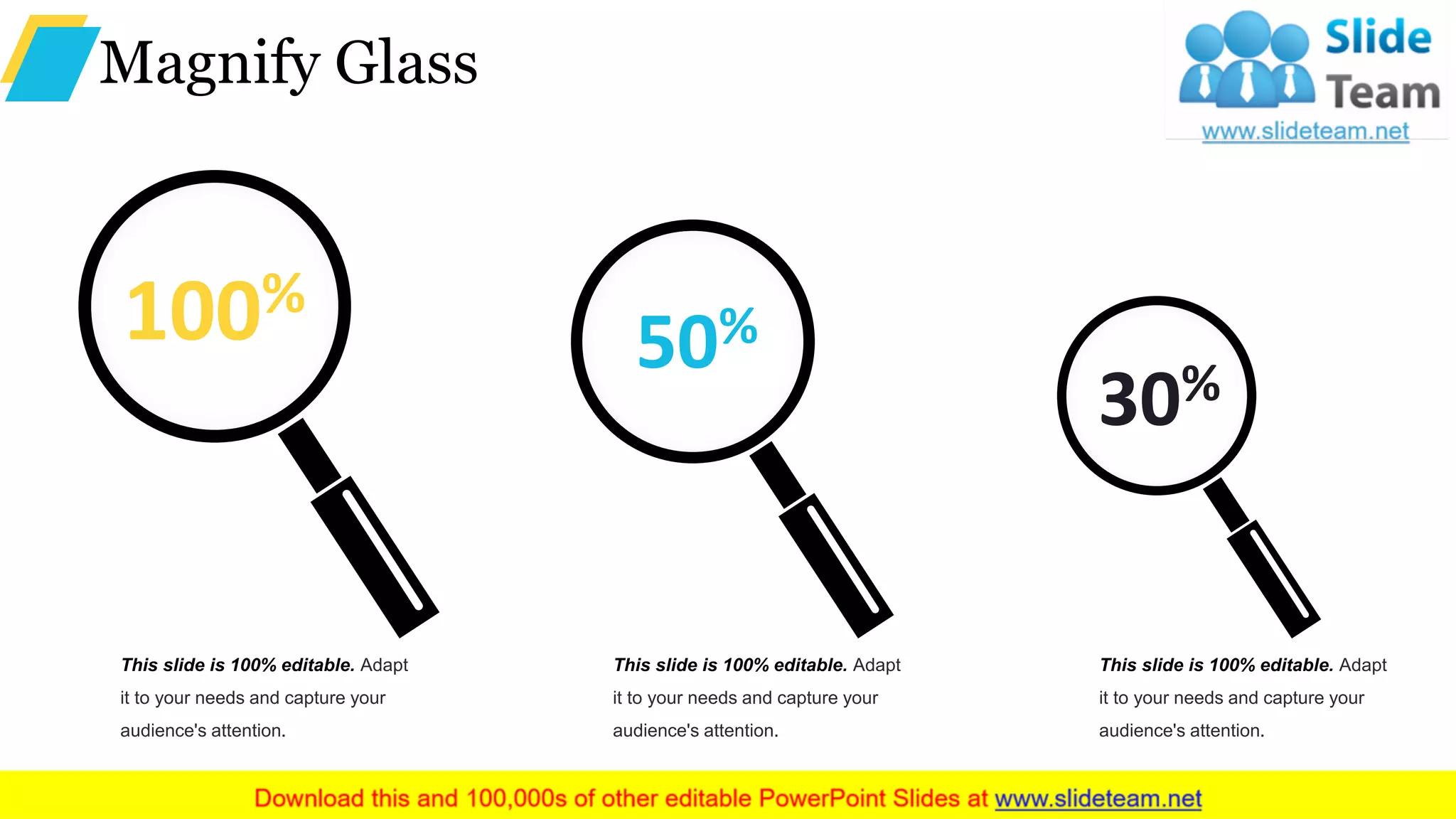 Magnify Glass
This slide is 100% editable. Adapt
it to your needs and capture your
audience's attention.
30%
This slide is 100% editable. Adapt
it to your needs and capture your
audience's attention.
50%
This slide is 100% editable. Adapt
it to your needs and capture your
audience's attention.
100%
 