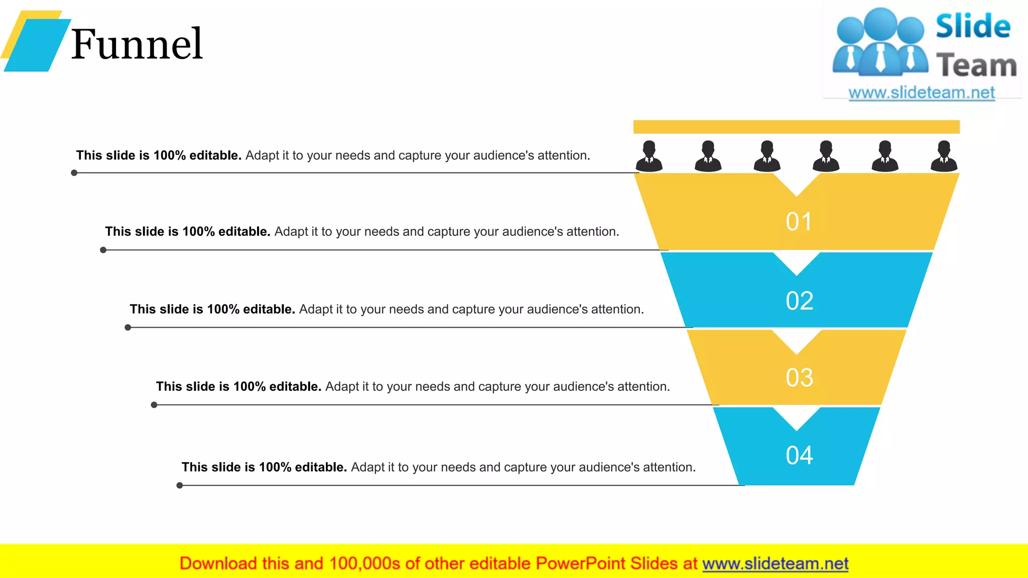 Funnel
This slide is 100% editable. Adapt it to your needs and capture your audience's attention.
This slide is 100% editable. Adapt it to your needs and capture your audience's attention.
This slide is 100% editable. Adapt it to your needs and capture your audience's attention.
This slide is 100% editable. Adapt it to your needs and capture your audience's attention.
This slide is 100% editable. Adapt it to your needs and capture your audience's attention.
01
02
03
04
 
