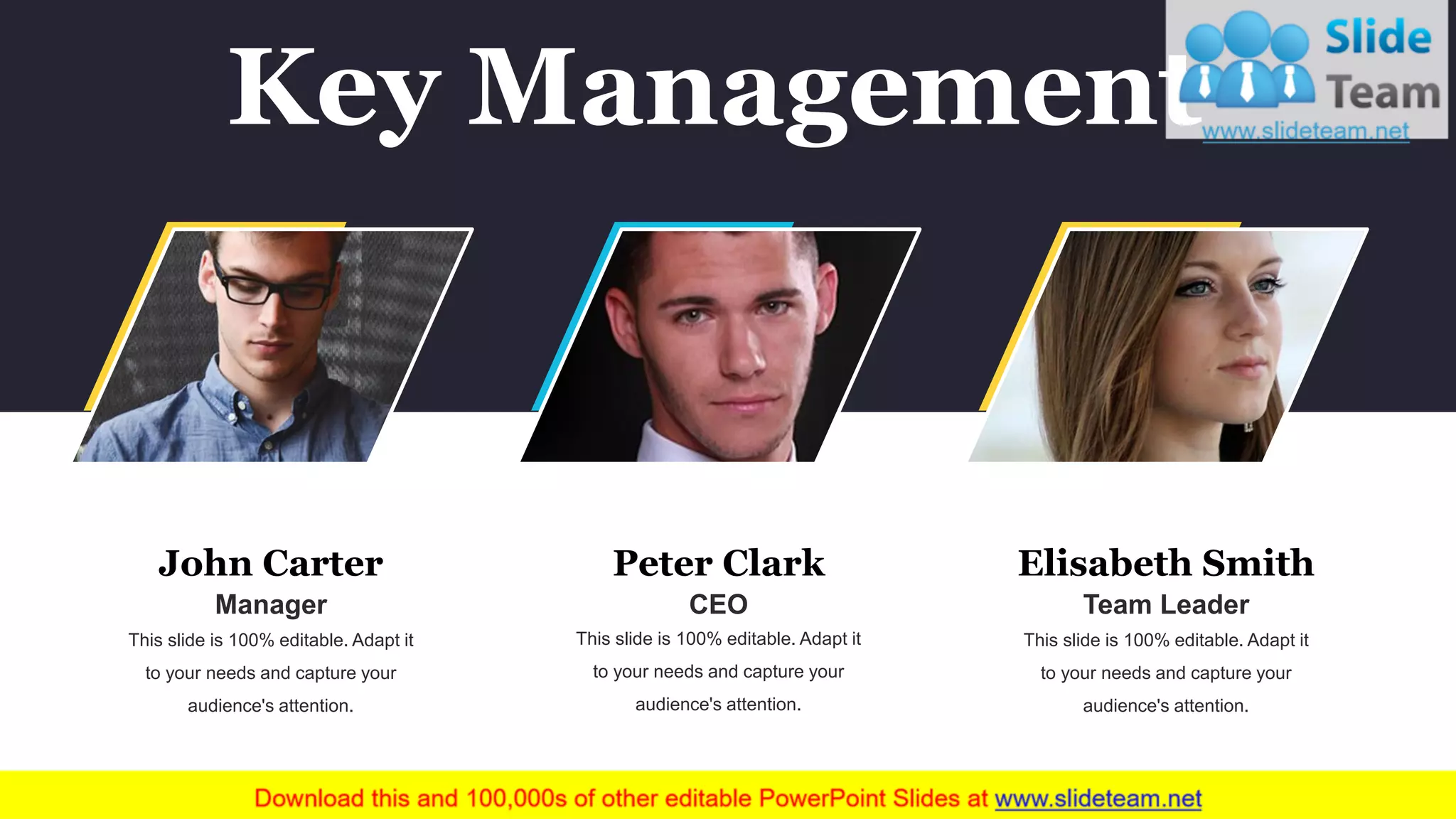 John Carter
Manager
This slide is 100% editable. Adapt it
to your needs and capture your
audience's attention.
CEO
Peter Clark
This slide is 100% editable. Adapt it
to your needs and capture your
audience's attention.
Team Leader
Elisabeth Smith
This slide is 100% editable. Adapt it
to your needs and capture your
audience's attention.
Key Management
 