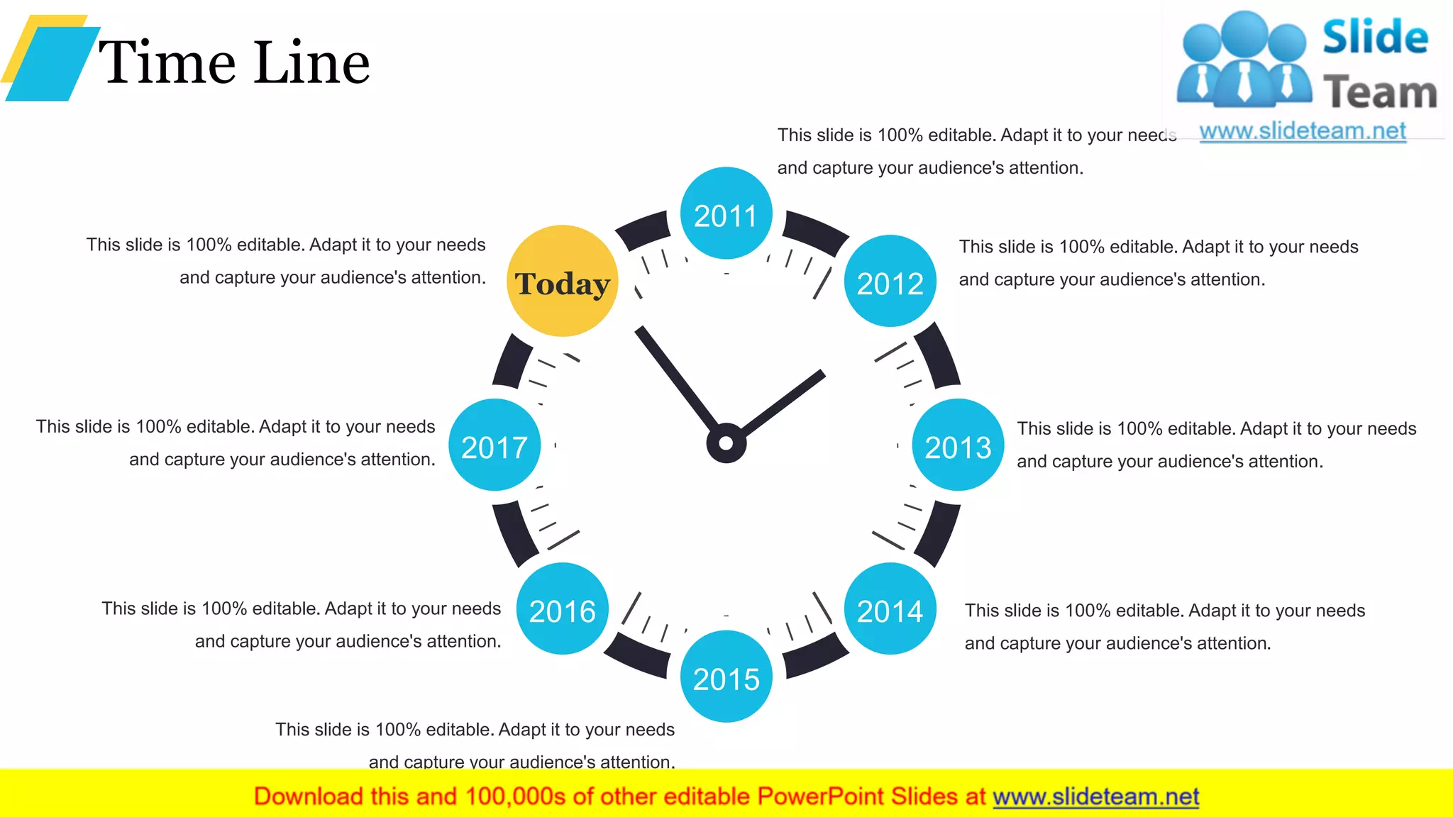 Time Line
2012
2013
2014
2015
2016
2017
Today
2011
This slide is 100% editable. Adapt it to your needs
and capture your audience's attention.
This slide is 100% editable. Adapt it to your needs
and capture your audience's attention.
This slide is 100% editable. Adapt it to your needs
and capture your audience's attention.
This slide is 100% editable. Adapt it to your needs
and capture your audience's attention.
This slide is 100% editable. Adapt it to your needs
and capture your audience's attention.
This slide is 100% editable. Adapt it to your needs
and capture your audience's attention.
This slide is 100% editable. Adapt it to your needs
and capture your audience's attention.
This slide is 100% editable. Adapt it to your needs
and capture your audience's attention.
 
