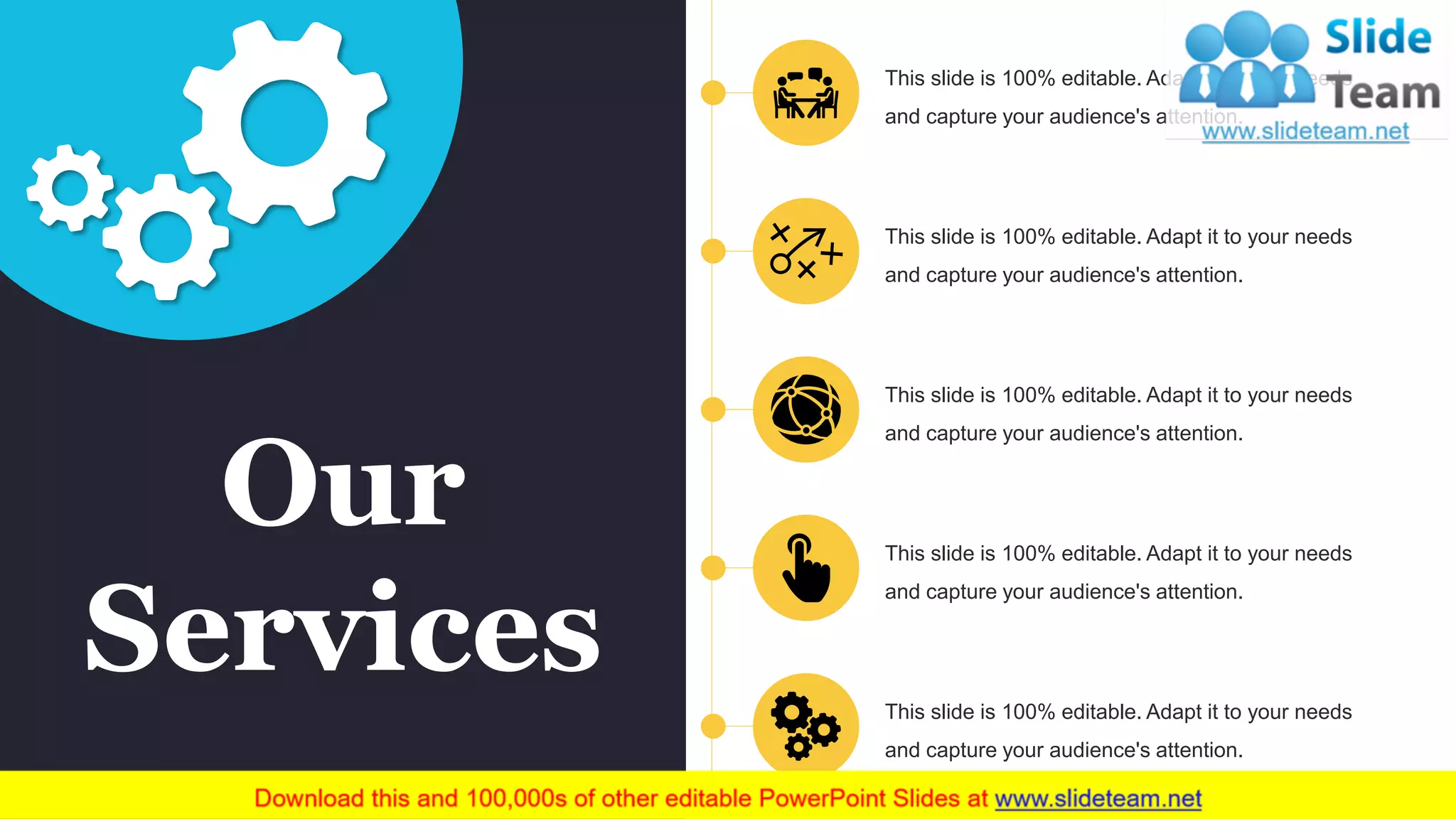 Our
Services
This slide is 100% editable. Adapt it to your needs
and capture your audience's attention.
This slide is 100% editable. Adapt it to your needs
and capture your audience's attention.
This slide is 100% editable. Adapt it to your needs
and capture your audience's attention.
This slide is 100% editable. Adapt it to your needs
and capture your audience's attention.
This slide is 100% editable. Adapt it to your needs
and capture your audience's attention.
 