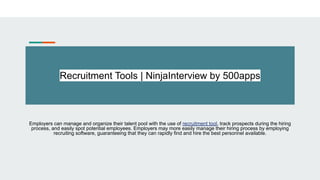 Recruitment Tools | NinjaInterview by 500apps
Employers can manage and organize their talent pool with the use of recruitment tool, track prospects during the hiring
process, and easily spot potential employees. Employers may more easily manage their hiring process by employing
recruiting software, guaranteeing that they can rapidly find and hire the best personnel available.
 