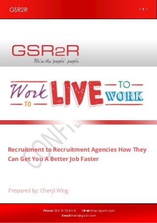 ~ 1 ~GSR2R
Phone: 020 3178 8118 |Web:http://gsr2r.com
Email:hello@gsr2r.com
z
Recruitment to Recruitment Agencies How They
Can Get You A Better Job Faster
Prepared by: Cheryl Wing
 