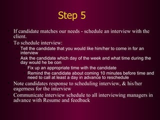 Step 5 If candidate matches our needs - schedule an interview with the client. To schedule interview: Tell the candidate that you would like him/her to come in for an interview Ask the candidate which day of the week and what time during the day would he be con Fix up an appropriate time with the candidate Remind the candidate about coming 10 minutes before time and need to call at least a day in advance to reschedule Note candidates response to scheduling interview, & his/her eagerness for the interview Communicate interview schedule to all interviewing managers in advance with Resume and feedback 