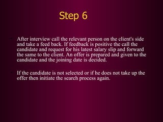 Step 6 After interview call the relevant person on the client's side and take a feed back. If feedback is positive the call the candidate and request for his latest salary slip and forward the same to the client. An offer is prepared and given to the candidate and the joining date is decided. If the candidate is not selected or if he does not take up the offer then initiate the search process again. After interview call the relevant person on the client's side and take a feed back. If feedback is positive the call the candidate and request for his latest salary slip and forward the same to the client. An offer is prepared and given to the candidate and the joining date is decided. If the candidate is not selected or if he does not take up the offer then initiate the search process again. 
