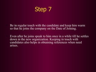 Step 7 Be in regular touch with the candidate and keep him warm so that he joins the company on the Date of Joining. Even after he joins speak to him once in a while till he settles down in the new organization. Keeping in touch with candidates also helps in obtaining references when need arises. 