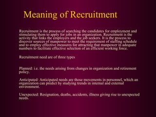 Meaning of Recruitment Recruitment is the process of searching the candidates for employment and stimulating them to apply for jobs in an organization. Recruitment is the activity that links the employers and the job seekers. It is the process to discover sources of manpower to meet the requirement of staffing schedule and to employ effective measures for attracting that manpower in adequate numbers to facilitate effective selection of an efficient working force. Recruitment need are of three types Planned: i.e. the needs arising from changes in organization and retirement policy. Anticipated: Anticipated needs are those movements in personnel, which an organization can predict by studying trends in internal and external environment. Unexpected: Resignation, deaths, accidents, illness giving rise to unexpected needs.  