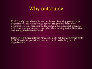 Why outsource Traditionally, recruitment is seen as the cost incurring process in an organization. HR outsourcing helps the HR professionals of the organizations to concentrate on the strategic functions and processes of human resource management rather than wasting their efforts, time and money on the routine work. Outsourcing the recruitment process helps to cut the recruitment costs to 20 % and also provide economies of scale to the large sized organizations.  