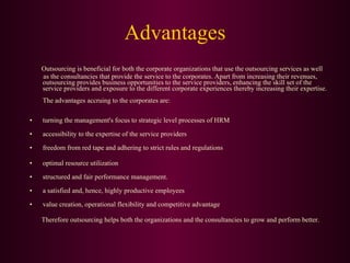 Advantages Outsourcing is beneficial for both the corporate organizations that use the outsourcing services as well  as the consultancies that provide the service to the corporates. Apart from increasing their revenues, outsourcing provides business opportunities to the service providers, enhancing the skill set of the service providers and exposure to the different corporate experiences thereby increasing their expertise.  The advantages accruing to the corporates are:  turning the management's focus to strategic level processes of HRM accessibility to the expertise of the service providers freedom from red tape and adhering to strict rules and regulations optimal resource utilization structured and fair performance management. a satisfied and, hence, highly productive employees  value creation, operational flexibility and competitive advantage Therefore outsourcing helps both the organizations and the consultancies to grow and perform better.  