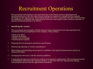 Recruitment Operations The recruitment and selection is the major function of the human resource department and recruitment process is the first step towards creating the competitive strength and the strategic advantage for the organizations. Recruitment process involves a systematic procedure from sourcing the candidates to arranging and conducting the interviews and requires many resources and time. A general recruitment process is as follows: Identifying the vacancy:   The recruitment process begins with the human resource department receiving requisitions for recruitment from any department of the company. These contain: • Posts to be filled • Number of persons • Duties to be performed • Qualifications required Preparing the job description and person specification. Outsourcing openings to various consultancies Short-listing and identifying the prospective candidate with required characteristics sent by an outsourced vendor Arranging the interviews with the selected candidates. Conducting the interview and decision making on prospective employment. The recruitment process is immediately followed by the selection process i.e. the final interview and decision making, conveying the decision and the appointment formalities. 