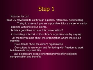 Step 1 Reason for call  Your CV forwarded to us through a portal / reference / headhunting Trying to assess if you are a possible fit for a career or senior opening with one of our clients. Is this a good time to have this conversation? Generating interest in the client's organization by saying: Let me tell you a bit about the organization where there is an  opening Give details about the client's organization Our culture is very open and fun loving with freedom to work  but demands responsibility Our policies are people oriented and we offer excellent compensation and benefits 