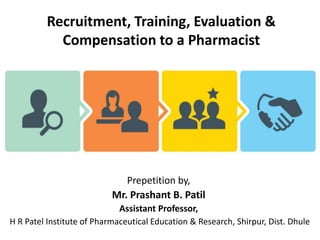 Recruitment, Training, Evaluation &
Compensation to a Pharmacist
Prepetition by,
Mr. Prashant B. Patil
Assistant Professor,
H R Patel Institute of Pharmaceutical Education & Research, Shirpur, Dist. Dhule
 