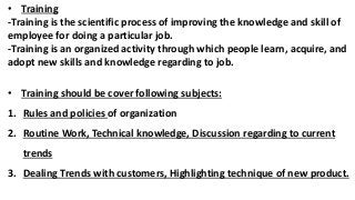 • Training
-Training is the scientific process of improving the knowledge and skill of
employee for doing a particular job.
-Training is an organized activity through which people learn, acquire, and
adopt new skills and knowledge regarding to job.
• Training should be cover following subjects:
1. Rules and policies of organization
2. Routine Work, Technical knowledge, Discussion regarding to current
trends
3. Dealing Trends with customers, Highlighting technique of new product.
 