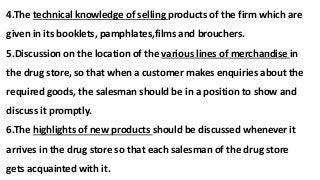 4.The technical knowledge of selling products of the firm which are
given in its booklets, pamphlates,films and brouchers.
5.Discussion on the location of the various lines of merchandise in
the drug store, so that when a customer makes enquiries about the
required goods, the salesman should be in a position to show and
discuss it promptly.
6.The highlights of new products should be discussed whenever it
arrives in the drug store so that each salesman of the drug store
gets acquainted with it.
 