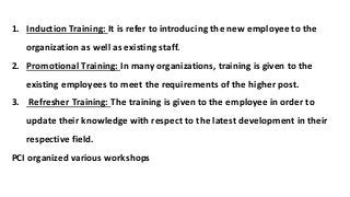 1. Induction Training: It is refer to introducing the new employee to the
organization as well as existing staff.
2. Promotional Training: In many organizations, training is given to the
existing employees to meet the requirements of the higher post.
3. Refresher Training: The training is given to the employee in order to
update their knowledge with respect to the latest development in their
respective field.
PCI organized various workshops
 