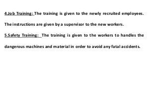 4.Job Training: The training is given to the newly recruited employees.
The instructions are given by a supervisor to the new workers.
5.Safety Training: The training is given to the workers to handles the
dangerous machines and material in order to avoid any fatal accidents.
 