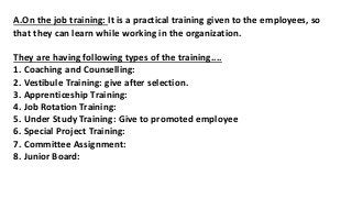 A.On the job training: It is a practical training given to the employees, so
that they can learn while working in the organization.
They are having following types of the training....
1. Coaching and Counselling:
2. Vestibule Training: give after selection.
3. Apprenticeship Training:
4. Job Rotation Training:
5. Under Study Training: Give to promoted employee
6. Special Project Training:
7. Committee Assignment:
8. Junior Board:
 