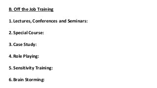 B. Off the Job Training
1.Lectures, Conferences and Seminars:
2.Special Course:
3.Case Study:
4.Role Playing:
5.Sensitivity Training:
6.Brain Storming:
 