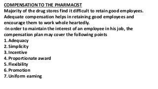 COMPENSATION TO THE PHARMACIST
Majority of the drug stores find it difficult to retain good employees.
Adequate compensation helps in retaining good employees and
encourage them to work whole heartedly.
-In order to maintain the interest of an employee in his job, the
compensation plan may cover the following points
1.Adequacy
2.Simplicity
3.Incentive
4.Proportionate award
5.Flexibility
6.Promotion
7.Uniform earning
 
