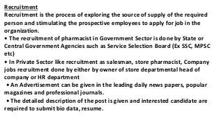 Recruitment
Recruitment is the process of exploring the source of supply of the required
person and stimulating the prospective employees to apply for job in the
organization.
• The recruitment of pharmacist in Government Sector is done by State or
Central Government Agencies such as Service Selection Board (Ex SSC, MPSC
etc)
• In Private Sector like recruitment as salesman, store pharmacist, Company
jobs recruitment done by either by owner of store departmental head of
company or HR department
• An Advertisement can be given in the leading daily news papers, popular
magazines and professional journals.
• The detailed description of the post is given and interested candidate are
required to submit bio data, resume.
 