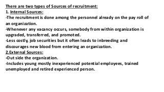 There are two types of Sources of recruitment:
1. Internal Sources:
-The recruitment is done among the personnel already on the pay roll of
an organization.
-Whenever any vacancy occurs, somebody from within organization is
upgraded, transferred, and promoted.
-Less costly, job securities but it often leads to inbreeding and
discourages new blood from entering an organization.
2.External Sources:
-Out side the organization.
-Includes young mostly inexperienced potential employees, trained
unemployed and retired experienced person.
 