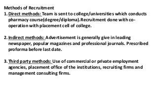 Methods of Recruitment
1.Direct methods: Team is sent to college/universities which conducts
pharmacy course(degree/diploma).Recruitment done with co-
operation with placement cell of college.
2.Indirect methods: Advertisement is generally give in leading
newspaper, popular magazines and professional journals. Prescribed
proforma before last date.
3.Third party methods: Use of commercial or private employment
agencies, placement office of the institutions, recruiting firms and
management consulting firms.
 