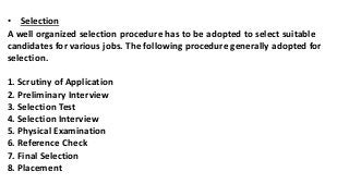 • Selection
A well organized selection procedure has to be adopted to select suitable
candidates for various jobs. The following procedure generally adopted for
selection.
1. Scrutiny of Application
2. Preliminary Interview
3. Selection Test
4. Selection Interview
5. Physical Examination
6. Reference Check
7. Final Selection
8. Placement
 