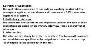1.Scrutiny of Application:
The application received up to due date are carefully scrutinized. The
incomplete application, and those candidates are not fulfil the require
eligibility are rejected.
2. Preliminary Interview:
The candidates are considered and eligible suitable on the basis of their
applications are called for preliminary interview. This is generally brief
interview.
3. Selection Test:
The selection test it may be written or oral test. The technical knowledge
and administrate capability can be judged from these test. Now a days
Psychological Test is carried out in this test.
 