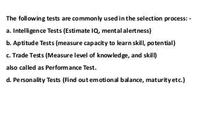The following tests are commonly used in the selection process: -
a. Intelligence Tests (Estimate IQ, mental alertness)
b. Aptitude Tests (measure capacity to learn skill, potential)
c. Trade Tests (Measure level of knowledge, and skill)
also called as Performance Test.
d. Personality Tests (Find out emotional balance, maturity etc.)
 
