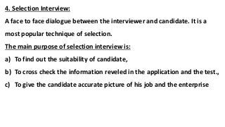 4. Selection Interview:
A face to face dialogue between the interviewer and candidate. It is a
most popular technique of selection.
The main purpose of selection interview is:
a) To find out the suitability of candidate,
b) To cross check the information reveled in the application and the test.,
c) To give the candidate accurate picture of his job and the enterprise
 