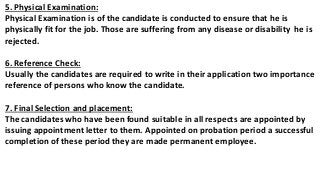 5. Physical Examination:
Physical Examination is of the candidate is conducted to ensure that he is
physically fit for the job. Those are suffering from any disease or disability he is
rejected.
6. Reference Check:
Usually the candidates are required to write in their application two importance
reference of persons who know the candidate.
7. Final Selection and placement:
The candidates who have been found suitable in all respects are appointed by
issuing appointment letter to them. Appointed on probation period a successful
completion of these period they are made permanent employee.
 