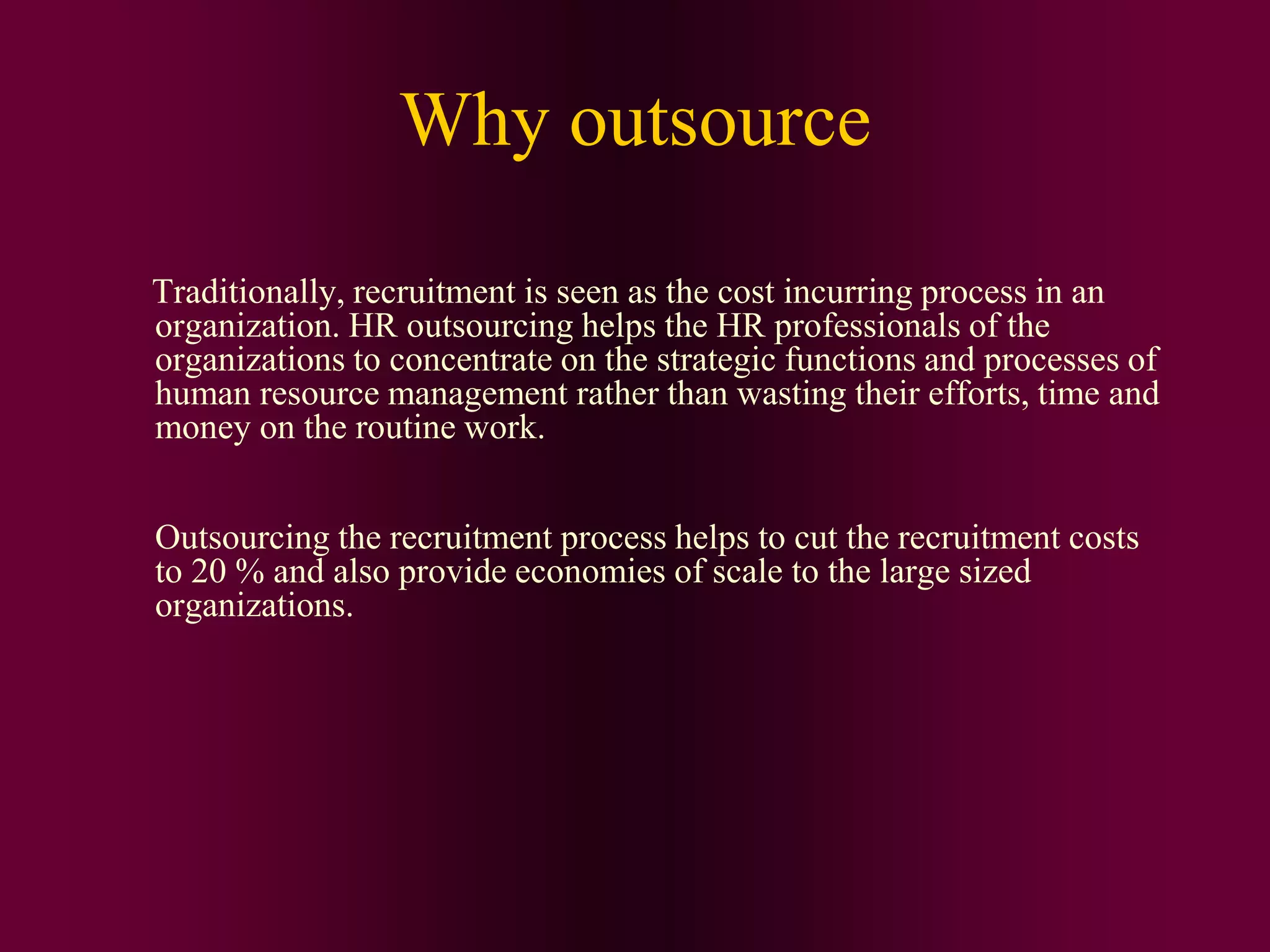 Why outsource
Traditionally, recruitment is seen as the cost incurring process in an
organization. HR outsourcing helps the HR professionals of the
organizations to concentrate on the strategic functions and processes of
human resource management rather than wasting their efforts, time and
money on the routine work.
Outsourcing the recruitment process helps to cut the recruitment costs
to 20 % and also provide economies of scale to the large sized
organizations.
 