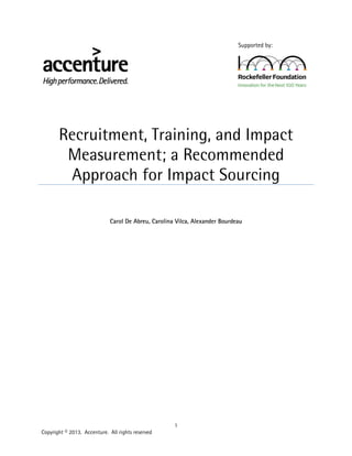 1
Copyright © 2013. Accenture. All rights reserved
Supported by:
Recruitment, Training, and Impact
Measurement; a Recommended
Approach for Impact Sourcing
Carol De Abreu, Carolina Vilca, Alexander Bourdeau
 