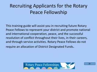 Recruiting Applicants for the Rotary
           Peace Fellowship

This training guide will assist you in recruiting future Rotary
Peace Fellows to represent your district and promote national
and international cooperation, peace, and the successful
resolution of conflict throughout their lives, in their careers,
and through service activities. Rotary Peace Fellows do not
require an allocation of District Designated Funds.
 