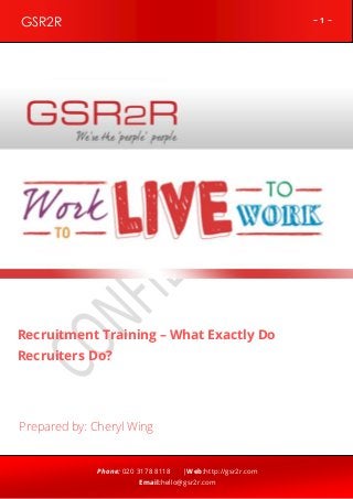 ~ 1 ~GSR2R
Phone: 020 3178 8118 |Web:http://gsr2r.com
Email:hello@gsr2r.com
z
Recruitment Training – What Exactly Do
Recruiters Do?
Prepared by: Cheryl Wing
 