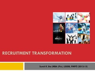 RECRUITMENT TRANSFORMATION
Sumit K Jha (MBA (Fin), LSSGB, PMP® (2012-15)
 
