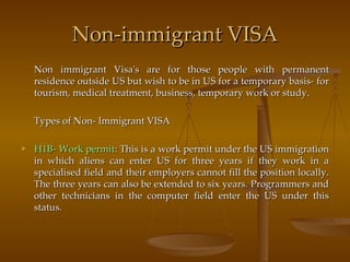 Non-immigrant VISA Non immigrant Visa's are for those people with permanent residence outside US but wish to be in US for a temporary basis- for tourism, medical treatment, business, temporary work or study. Types of Non- Immigrant VISA H1B- Work permit : This is a work permit under the US immigration in which aliens can enter US for three years if they work in a specialised field and their employers cannot fill the position locally. The three years can also be extended to six years. Programmers and other technicians in the computer field enter the US under this status. 
