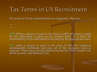 Tax Terms in US Recruitment Tax terms in US are classified into two categories. They are 1099 W2 1099 : When a person is paid in the form of 1099, all money earned by the individual is paid on an untaxed basis. It is then the responsibility of the individual to file and pay the appropriate taxes. W2 : when a person is paid in the form of W2, the employer automatically withholds and pays all of the necessary taxes as required. These taxes include Federal income Tax, State income Tax, Social security and Medicare Tax. 