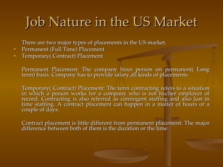 Job Nature in the US Market There are two major types of placements in the US market. Permanent (Full Time) Placement Temporary( Contract) Placement Permanent Placement: The company hires person on permanent( Long term) basis. Company has to provide salary,all kinds of placements. Temporary( Contract) Placement: The term contracting refers to a situation in which a person works for a company who is not his/her employer of record. Contracting is also referred as contingent staffing and also just in time staffing. A contract placement can happen in a matter of hours or a couple of days. Contract placement is little different from permanent placement. The major difference between both of them is the duration or the time. 