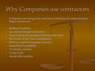 Why Companies use contractors Companies are using more and more contractors for many reasons. Major reasons are Staffing Flexibility Get around budget constraints Need to keep the permanent Headcount down No hassles at the end of assignment Hire for a specific purpose or project Immediate Availability Try before you buy Lower costs Avoid office politics 