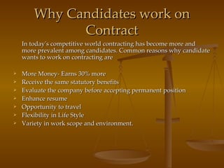 Why Candidates work on Contract In today's competitive world contracting has become more and more prevalent among candidates. Common reasons why candidate wants to work on contracting are More Money- Earns 30% more Receive the same statutory benefits Evaluate the company before accepting permanent position Enhance resume Opportunity to travel Flexibility in Life Style Variety in work scope and environment. 