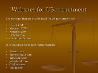 Websites for US recruitment The websites that are mainly used for US recruitment are Dice. COM Monster. COM Netemps.com Hotjobs.com CareerBuilder.com Websites used for Indian recruitment are Naukri.com Monsterindia.com Timesjobs.com Jobsahead.com Clickjobs.com Jobs4u.com 