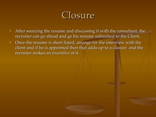 Closure After sourcing the resume and discussing it with the consultant, the recruiter can go ahead and ge his resume submitted to the Client. Once the resume is short listed, arrange for the interview with the client and if he is appointed then that adds up to a closure  and the recruiter makes an incentive of it. 