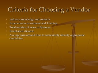 Criteria for Choosing a Vendor Industry knowledge and contacts Experience in recruitment and Training Total number of years in Business Established clientele Average turn around time to successfully identify appropriate candidates. 
