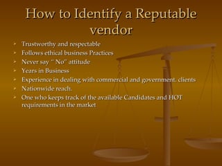 How to Identify a Reputable vendor Trustworthy and respectable Follows ethical business Practices  Never say “ No” attitude Years in Business Experience in dealing with commercial and government. clients Nationwide reach. One who keeps track of the available Candidates and HOT requirements in the market 